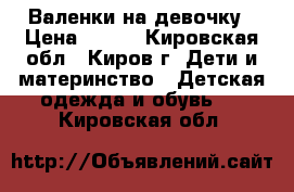 Валенки на девочку › Цена ­ 350 - Кировская обл., Киров г. Дети и материнство » Детская одежда и обувь   . Кировская обл.